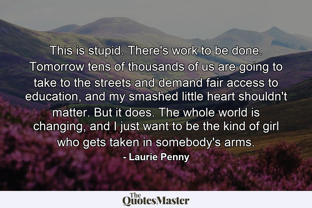 This is stupid. There's work to be done. Tomorrow tens of thousands of us are going to take to the streets and demand fair access to education, and my smashed little heart shouldn't matter. But it does. The whole world is changing, and I just want to be the kind of girl who gets taken in somebody's arms. - Quote by Laurie Penny