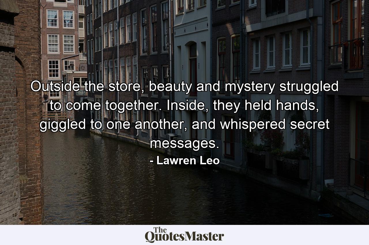 Outside the store, beauty and mystery struggled to come together. Inside, they held hands, giggled to one another, and whispered secret messages. - Quote by Lawren Leo