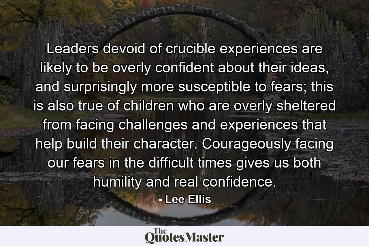 Leaders devoid of crucible experiences are likely to be overly confident about their ideas, and surprisingly more susceptible to fears; this is also true of children who are overly sheltered from facing challenges and experiences that help build their character. Courageously facing our fears in the difficult times gives us both humility and real confidence. - Quote by Lee Ellis