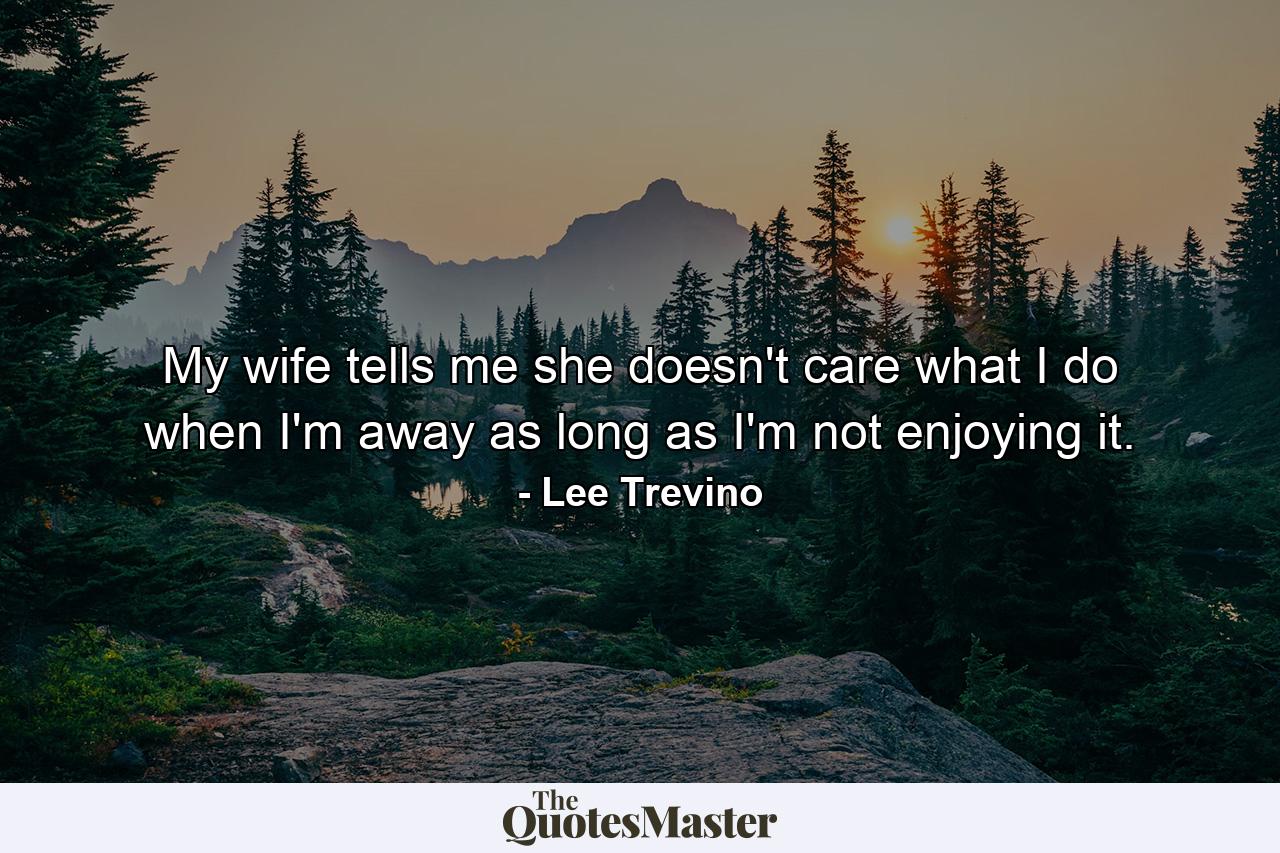 My wife tells me she doesn't care what I do when I'm away  as long as I'm not enjoying it. - Quote by Lee Trevino