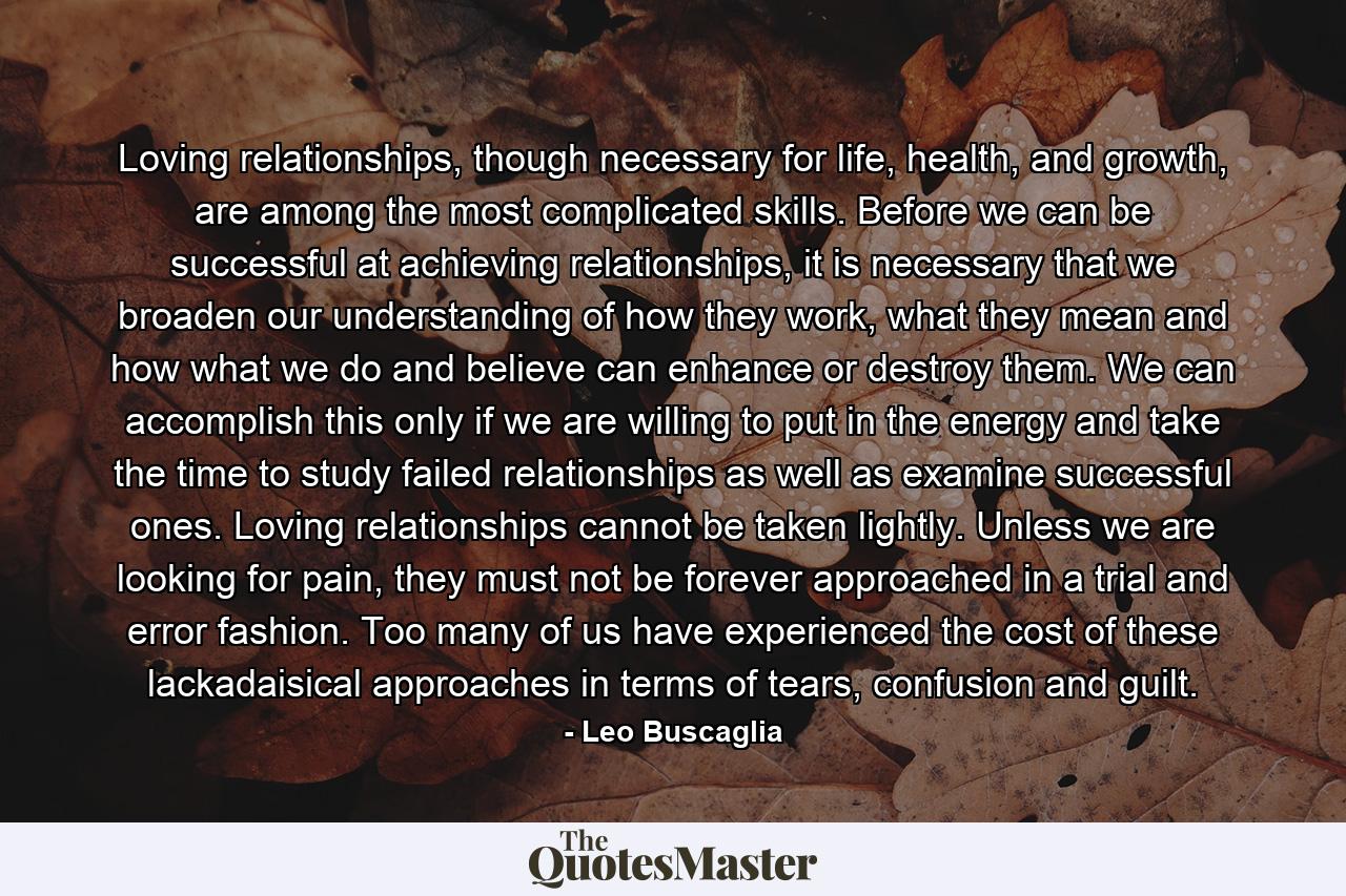 Loving relationships, though necessary for life, health, and growth, are among the most complicated skills. Before we can be successful at achieving relationships, it is necessary that we broaden our understanding of how they work, what they mean and how what we do and believe can enhance or destroy them. We can accomplish this only if we are willing to put in the energy and take the time to study failed relationships as well as examine successful ones. Loving relationships cannot be taken lightly. Unless we are looking for pain, they must not be forever approached in a trial and error fashion. Too many of us have experienced the cost of these lackadaisical approaches in terms of tears, confusion and guilt. - Quote by Leo Buscaglia