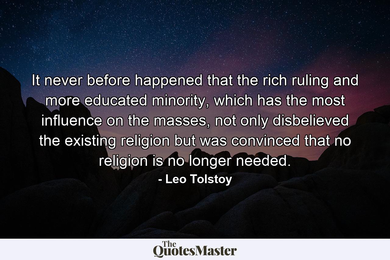 It never before happened that the rich ruling and more educated minority, which has the most influence on the masses, not only disbelieved the existing religion but was convinced that no religion is no longer needed. - Quote by Leo Tolstoy