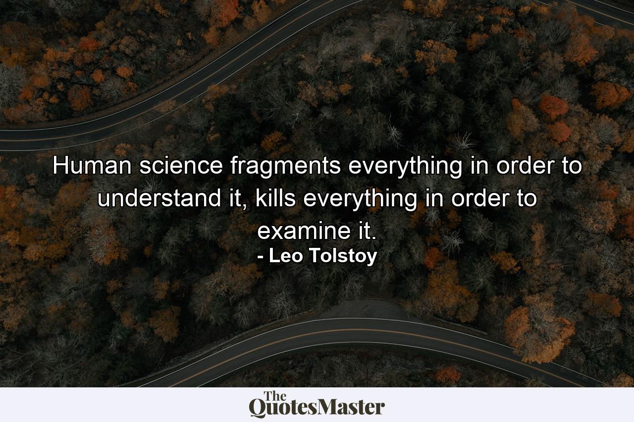 Human science fragments everything in order to understand it, kills everything in order to examine it. - Quote by Leo Tolstoy