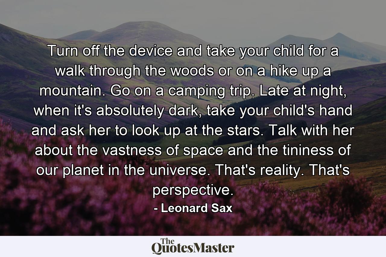 Turn off the device and take your child for a walk through the woods or on a hike up a mountain. Go on a camping trip. Late at night, when it's absolutely dark, take your child's hand and ask her to look up at the stars. Talk with her about the vastness of space and the tininess of our planet in the universe. That's reality. That's perspective. - Quote by Leonard Sax