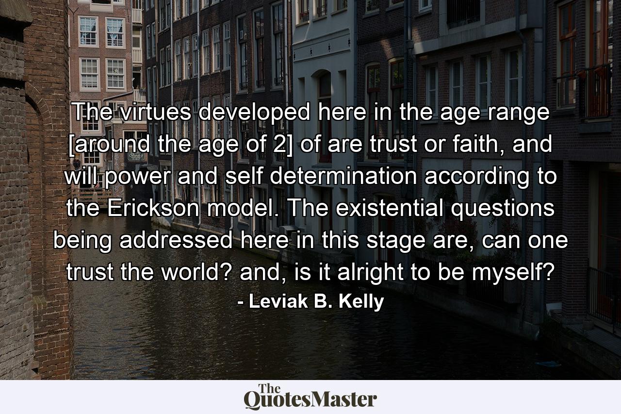 The virtues developed here in the age range [around the age of 2] of are trust or faith, and will power and self determination according to the Erickson model. The existential questions being addressed here in this stage are, can one trust the world? and, is it alright to be myself? - Quote by Leviak B. Kelly