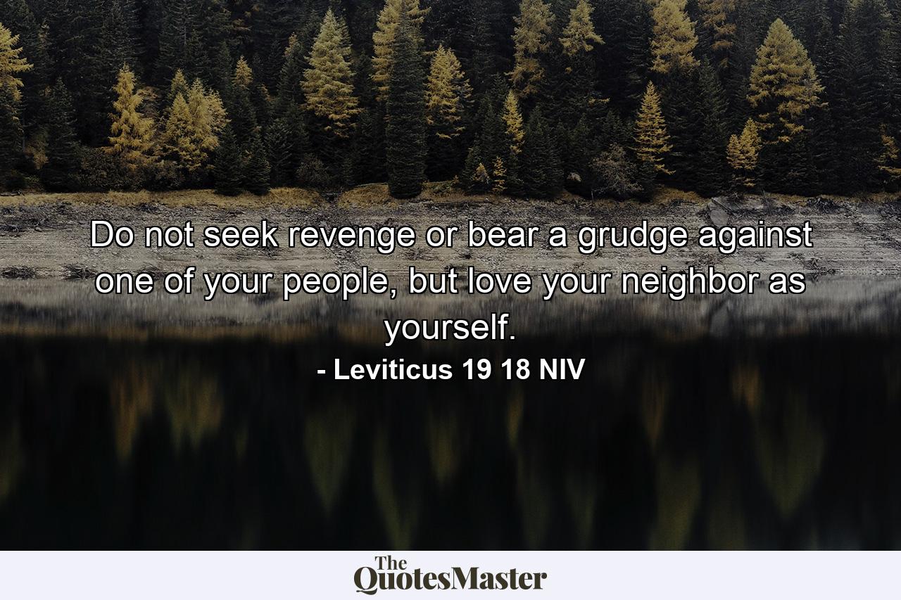 Do not seek revenge or bear a grudge against one of your people, but love your neighbor as yourself. - Quote by Leviticus 19 18 NIV