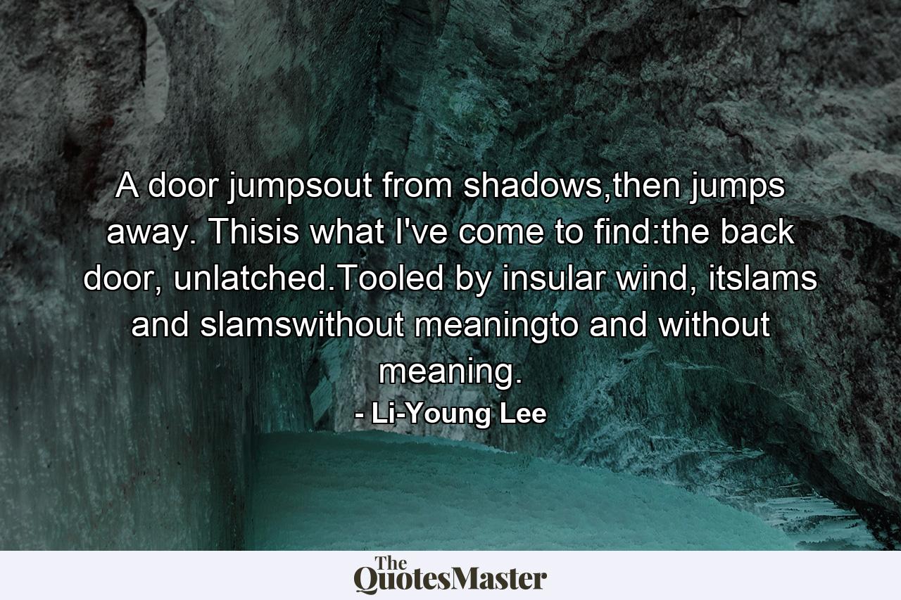 A door jumpsout from shadows,then jumps away. Thisis what I've come to find:the back door, unlatched.Tooled by insular wind, itslams and slamswithout meaningto and without meaning. - Quote by Li-Young Lee