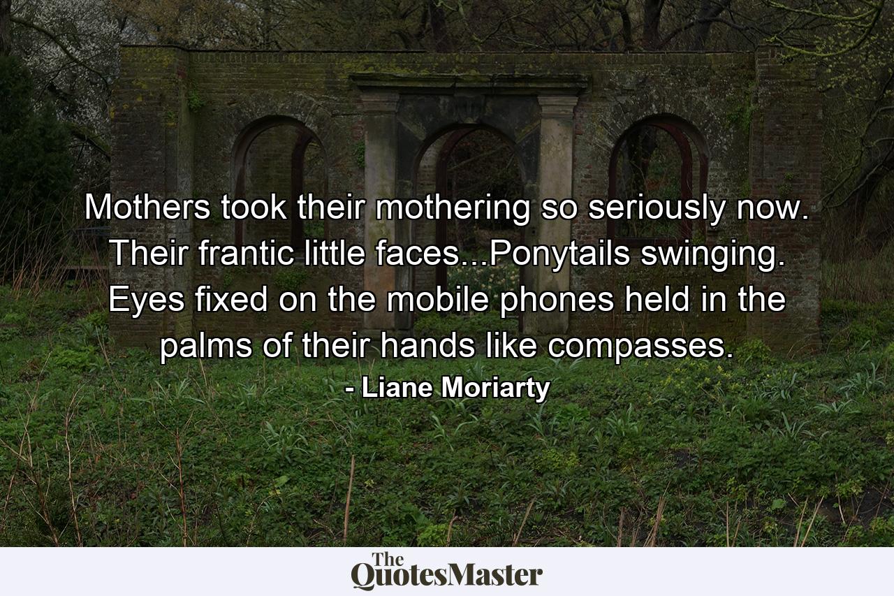 Mothers took their mothering so seriously now. Their frantic little faces...Ponytails swinging. Eyes fixed on the mobile phones held in the palms of their hands like compasses. - Quote by Liane Moriarty