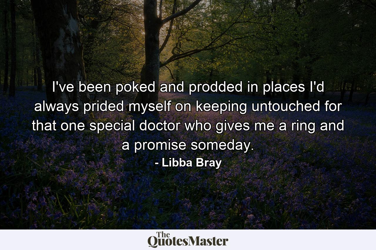 I've been poked and prodded in places I'd always prided myself on keeping untouched for that one special doctor who gives me a ring and a promise someday. - Quote by Libba Bray