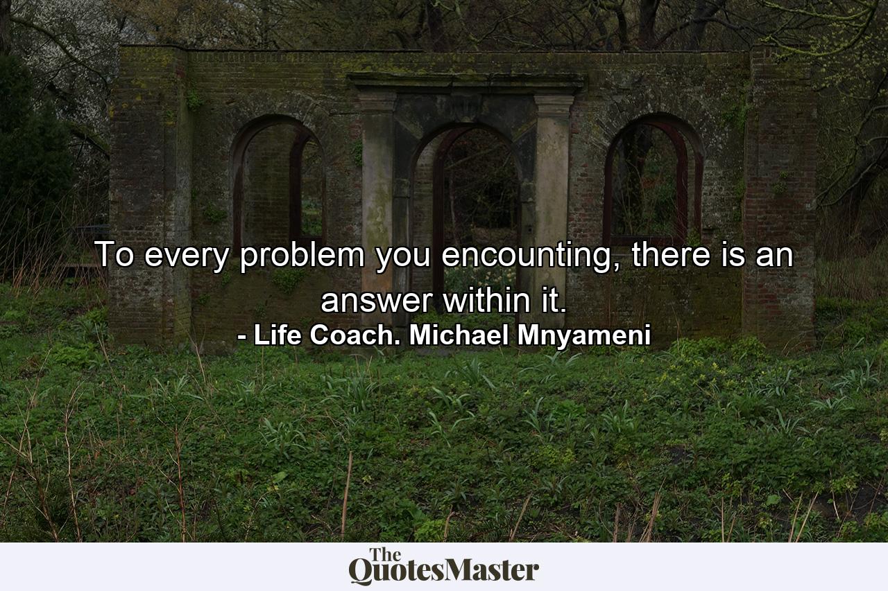 To every problem you encounting, there is an answer within it. - Quote by Life Coach. Michael Mnyameni