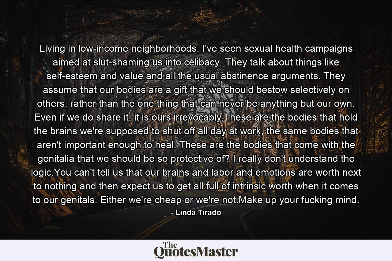 Living in low-income neighborhoods, I've seen sexual health campaigns aimed at slut-shaming us into celibacy. They talk about things like self-esteem and value and all the usual abstinence arguments. They assume that our bodies are a gift that we should bestow selectively on others, rather than the one thing that can never be anything but our own. Even if we do share it, it is ours irrevocably.These are the bodies that hold the brains we're supposed to shut off all day at work, the same bodies that aren't important enough to heal. These are the bodies that come with the genitalia that we should be so protective of? I really don't understand the logic.You can't tell us that our brains and labor and emotions are worth next to nothing and then expect us to get all full of intrinsic worth when it comes to our genitals. Either we're cheap or we're not.Make up your fucking mind. - Quote by Linda Tirado