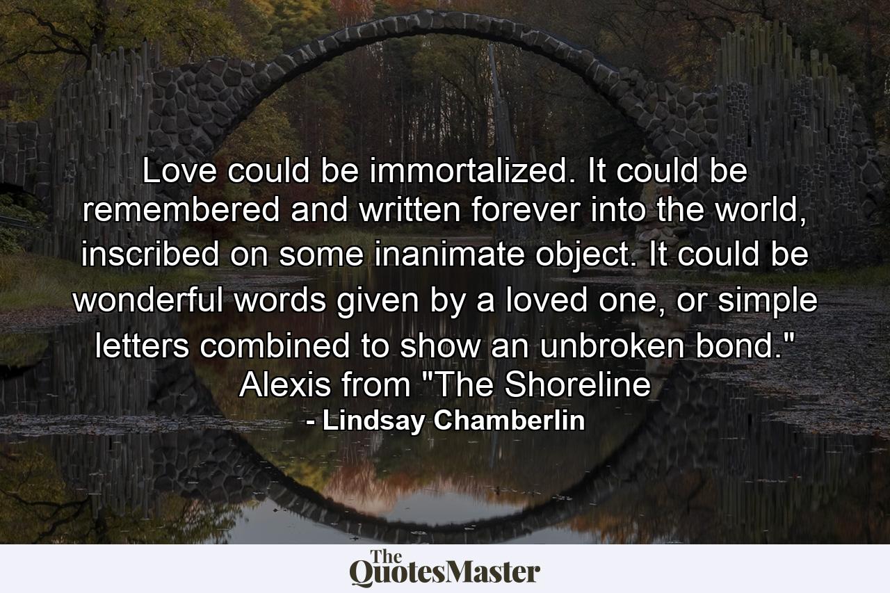 Love could be immortalized. It could be remembered and written forever into the world, inscribed on some inanimate object. It could be wonderful words given by a loved one, or simple letters combined to show an unbroken bond.