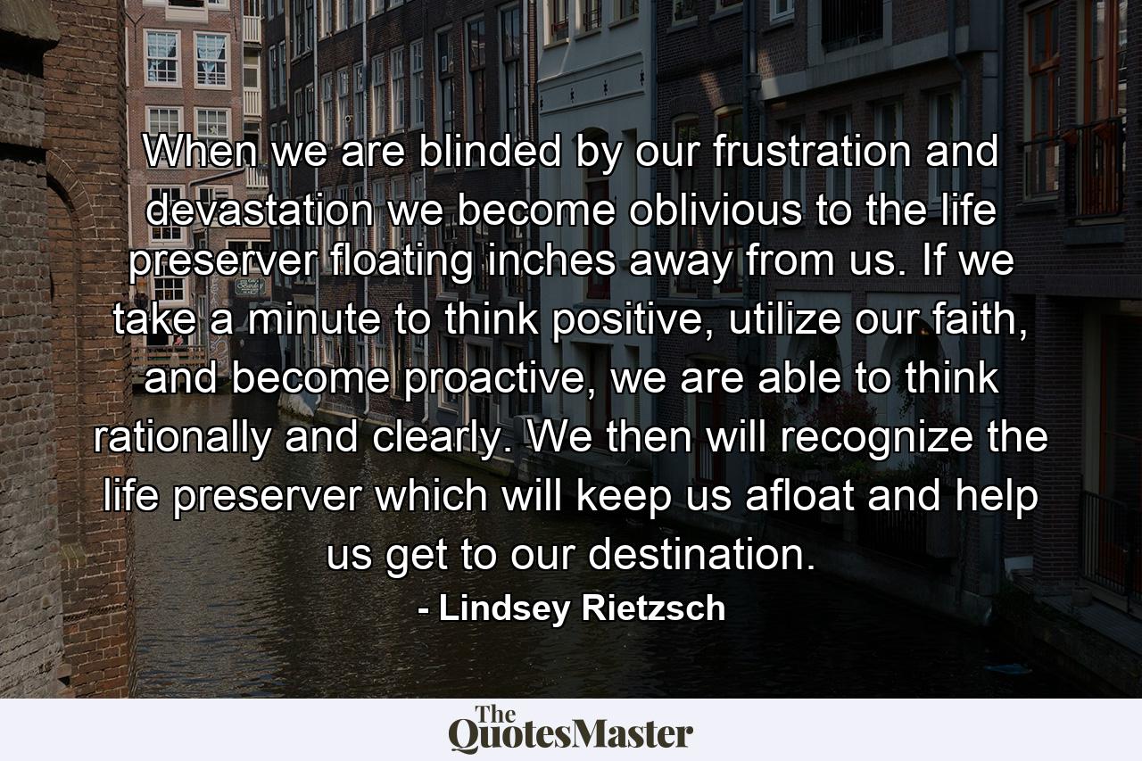 When we are blinded by our frustration and devastation we become oblivious to the life preserver floating inches away from us. If we take a minute to think positive, utilize our faith, and become proactive, we are able to think rationally and clearly. We then will recognize the life preserver which will keep us afloat and help us get to our destination. - Quote by Lindsey Rietzsch