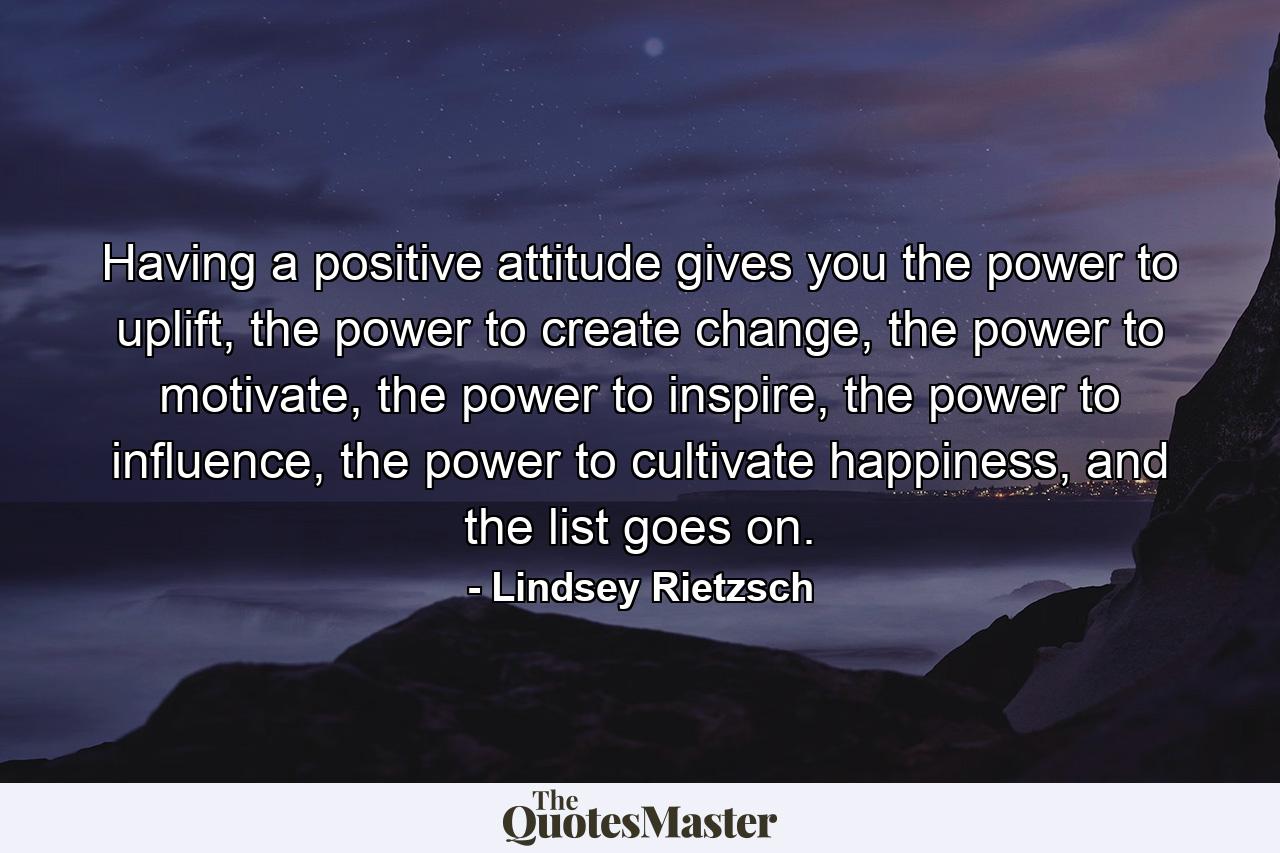 Having a positive attitude gives you the power to uplift, the power to create change, the power to motivate, the power to inspire, the power to influence, the power to cultivate happiness, and the list goes on. - Quote by Lindsey Rietzsch