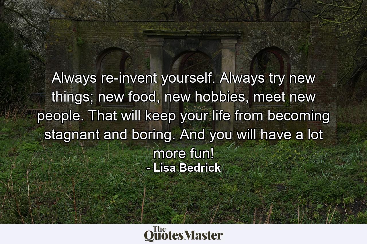 Always re-invent yourself. Always try new things; new food, new hobbies, meet new people. That will keep your life from becoming stagnant and boring. And you will have a lot more fun! - Quote by Lisa Bedrick