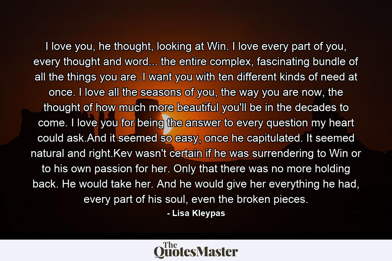 I love you, he thought, looking at Win. I love every part of you, every thought and word... the entire complex, fascinating bundle of all the things you are. I want you with ten different kinds of need at once. I love all the seasons of you, the way you are now, the thought of how much more beautiful you'll be in the decades to come. I love you for being the answer to every question my heart could ask.And it seemed so easy, once he capitulated. It seemed natural and right.Kev wasn't certain if he was surrendering to Win or to his own passion for her. Only that there was no more holding back. He would take her. And he would give her everything he had, every part of his soul, even the broken pieces. - Quote by Lisa Kleypas