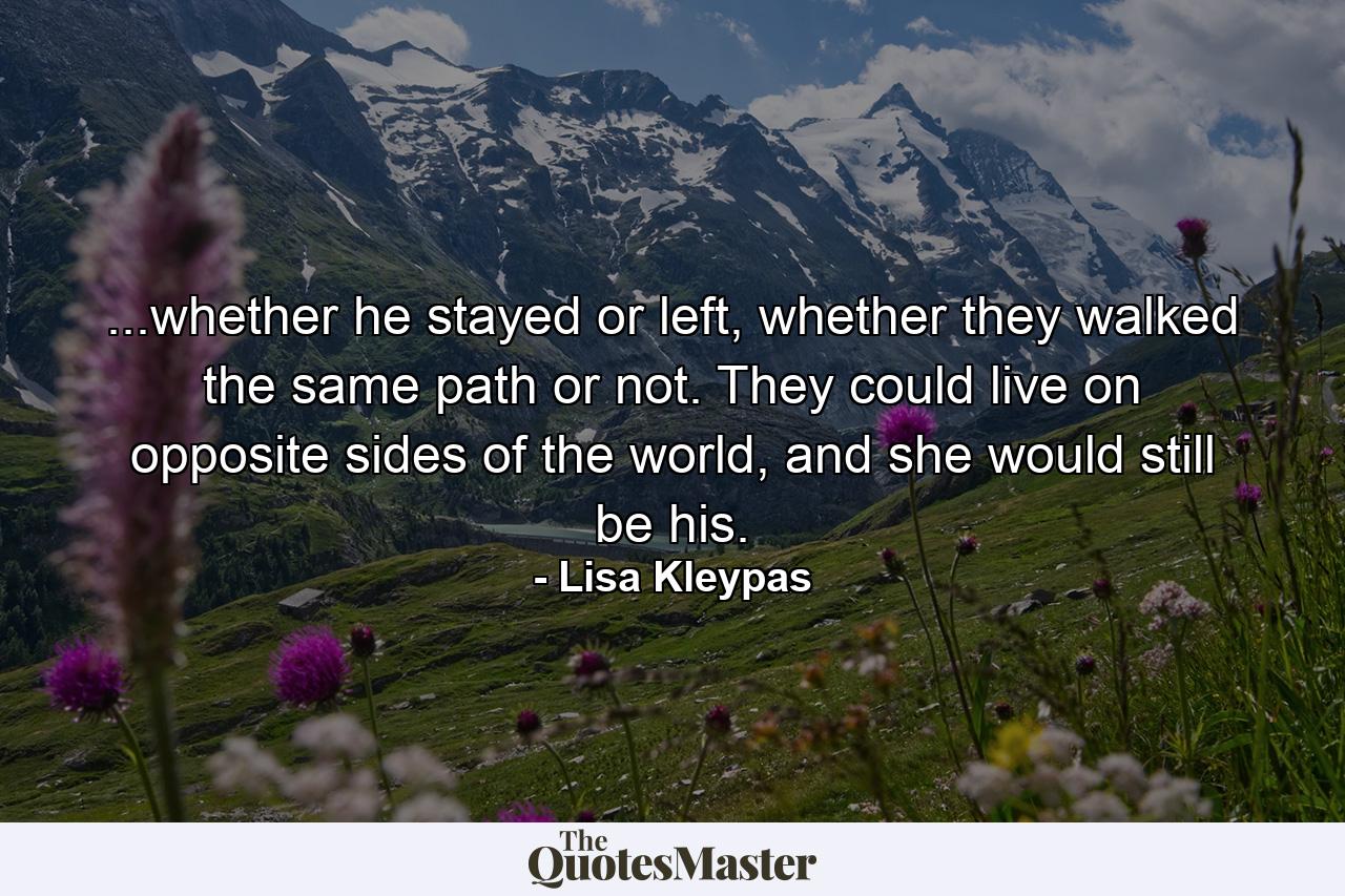 ...whether he stayed or left, whether they walked the same path or not. They could live on opposite sides of the world, and she would still be his. - Quote by Lisa Kleypas