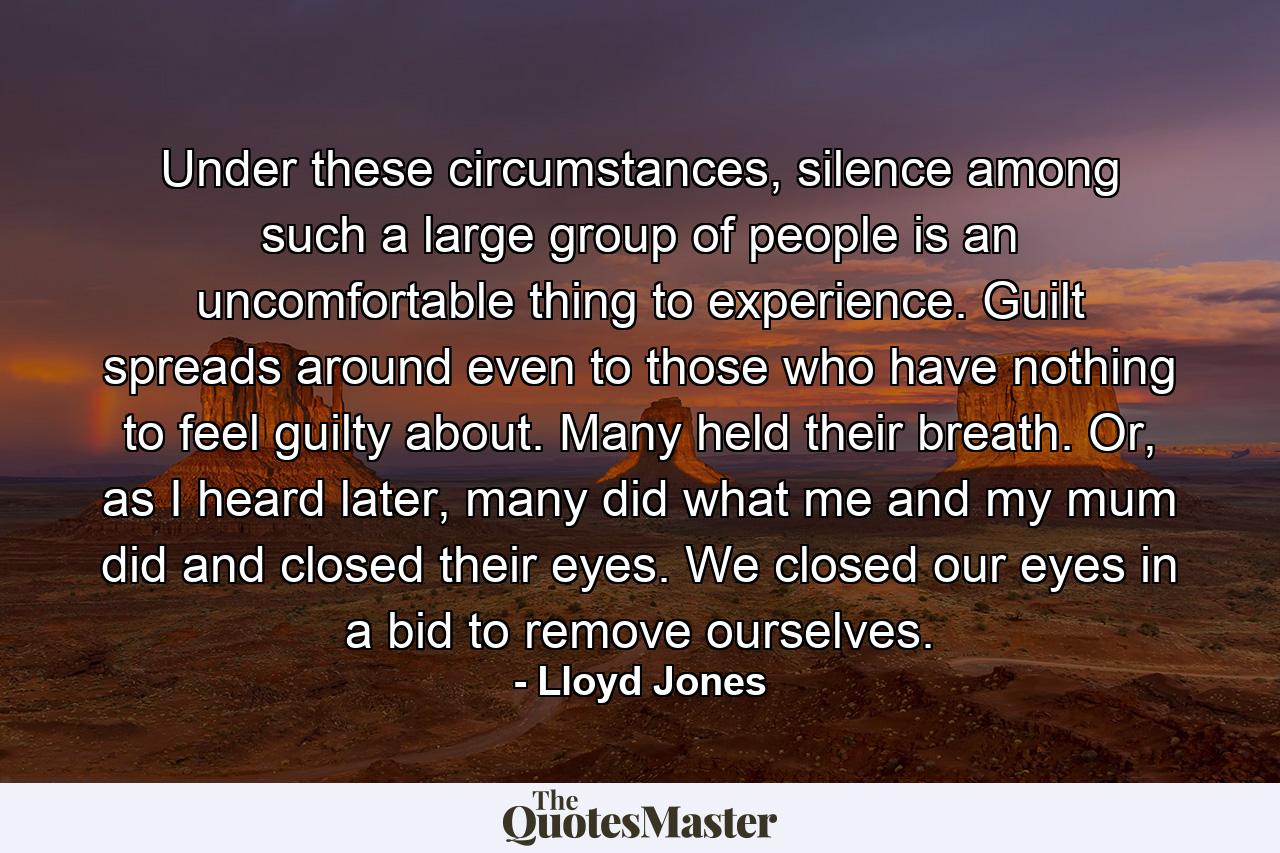 Under these circumstances, silence among such a large group of people is an uncomfortable thing to experience. Guilt spreads around even to those who have nothing to feel guilty about. Many held their breath. Or, as I heard later, many did what me and my mum did and closed their eyes. We closed our eyes in a bid to remove ourselves. - Quote by Lloyd Jones