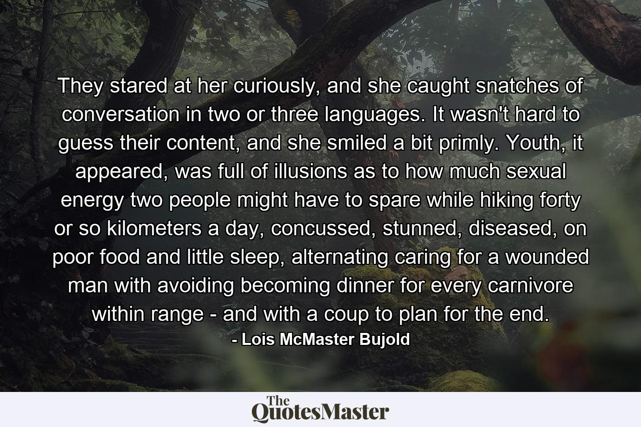 They stared at her curiously, and she caught snatches of conversation in two or three languages. It wasn't hard to guess their content, and she smiled a bit primly. Youth, it appeared, was full of illusions as to how much sexual energy two people might have to spare while hiking forty or so kilometers a day, concussed, stunned, diseased, on poor food and little sleep, alternating caring for a wounded man with avoiding becoming dinner for every carnivore within range - and with a coup to plan for the end. - Quote by Lois McMaster Bujold