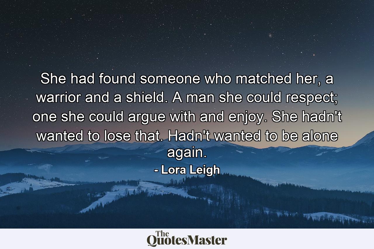 She had found someone who matched her, a warrior and a shield. A man she could respect; one she could argue with and enjoy. She hadn't wanted to lose that. Hadn't wanted to be alone again. - Quote by Lora Leigh