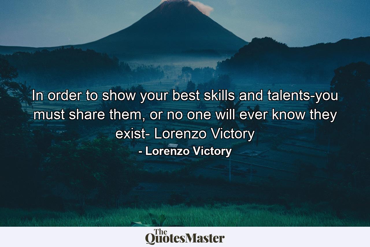 In order to show your best skills and talents-you must share them, or no one will ever know they exist- Lorenzo Victory - Quote by Lorenzo Victory