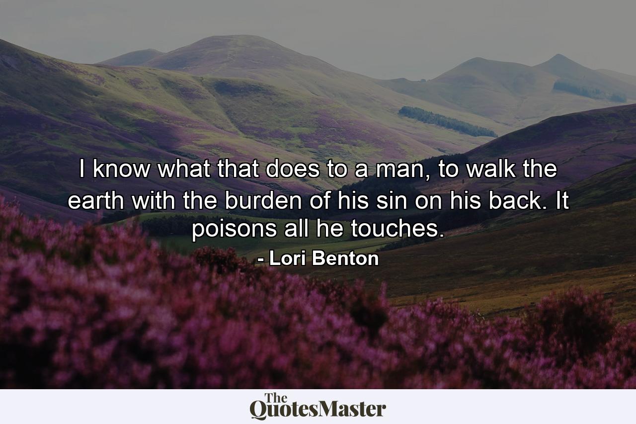 I know what that does to a man, to walk the earth with the burden of his sin on his back. It poisons all he touches. - Quote by Lori Benton