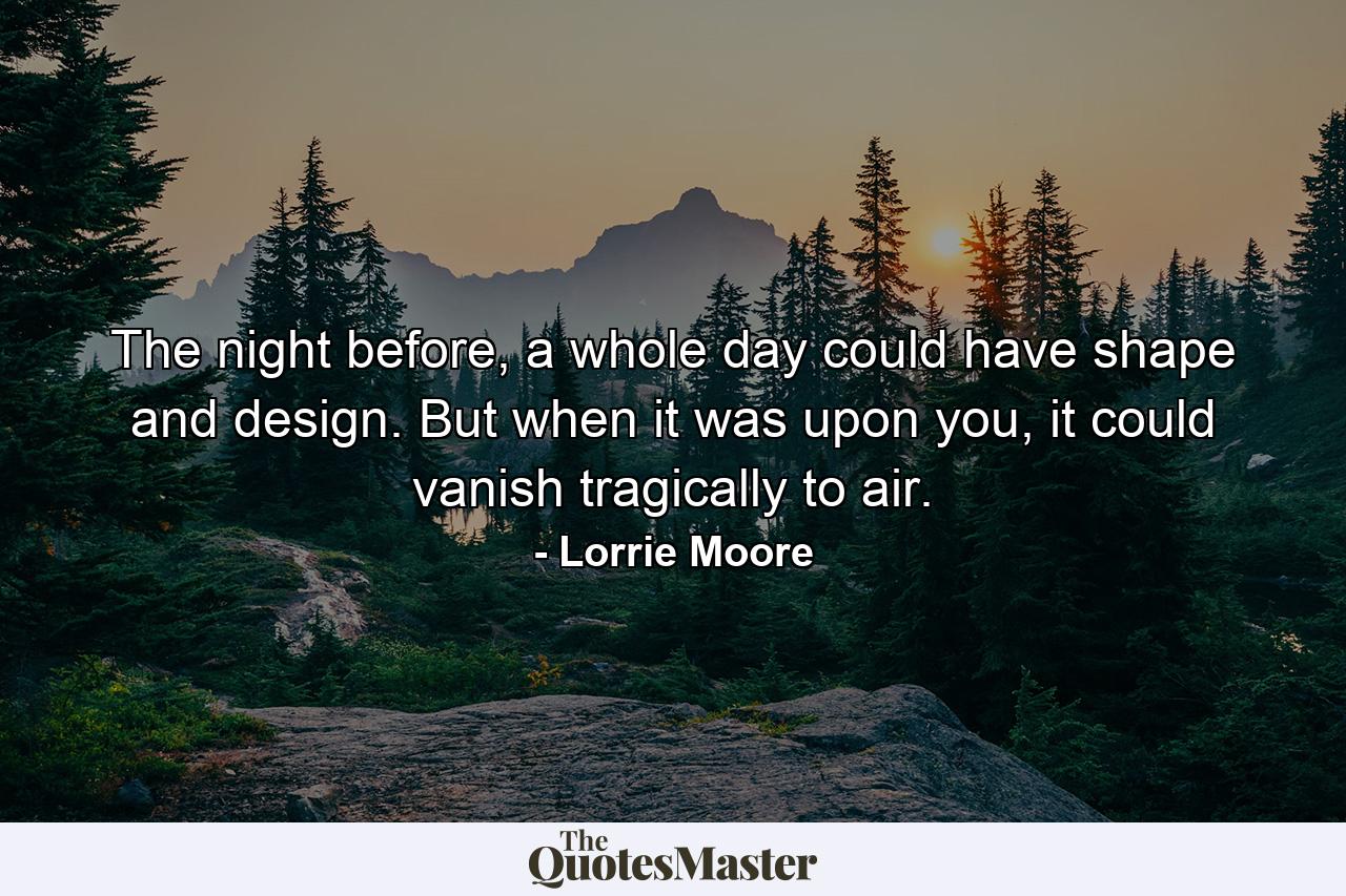 The night before, a whole day could have shape and design. But when it was upon you, it could vanish tragically to air. - Quote by Lorrie Moore