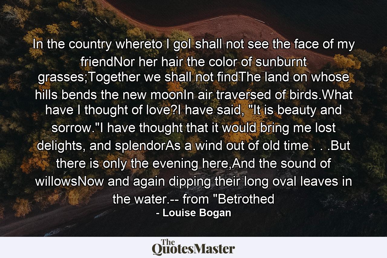 In the country whereto I goI shall not see the face of my friendNor her hair the color of sunburnt grasses;Together we shall not findThe land on whose hills bends the new moonIn air traversed of birds.What have I thought of love?I have said, 