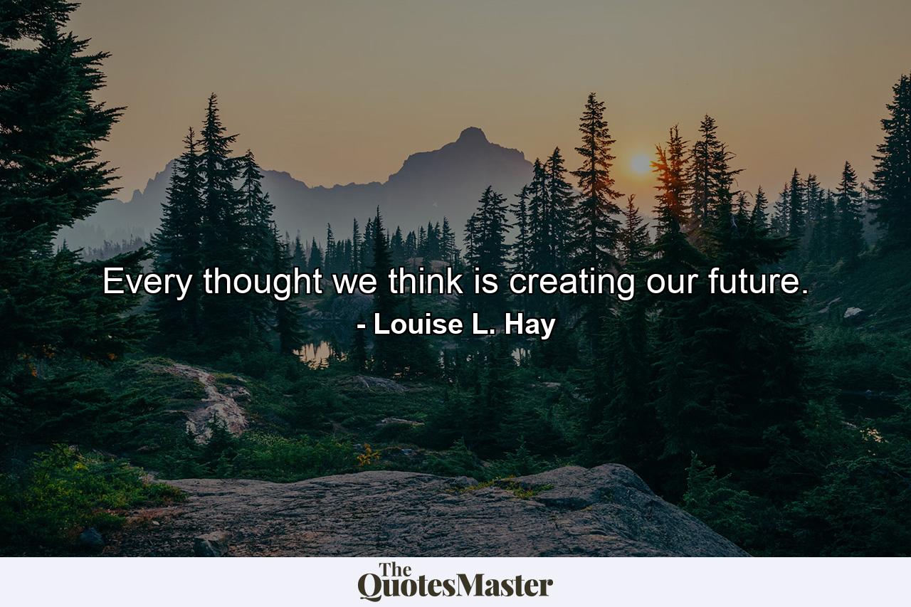 Every thought we think is creating our future. - Quote by Louise L. Hay