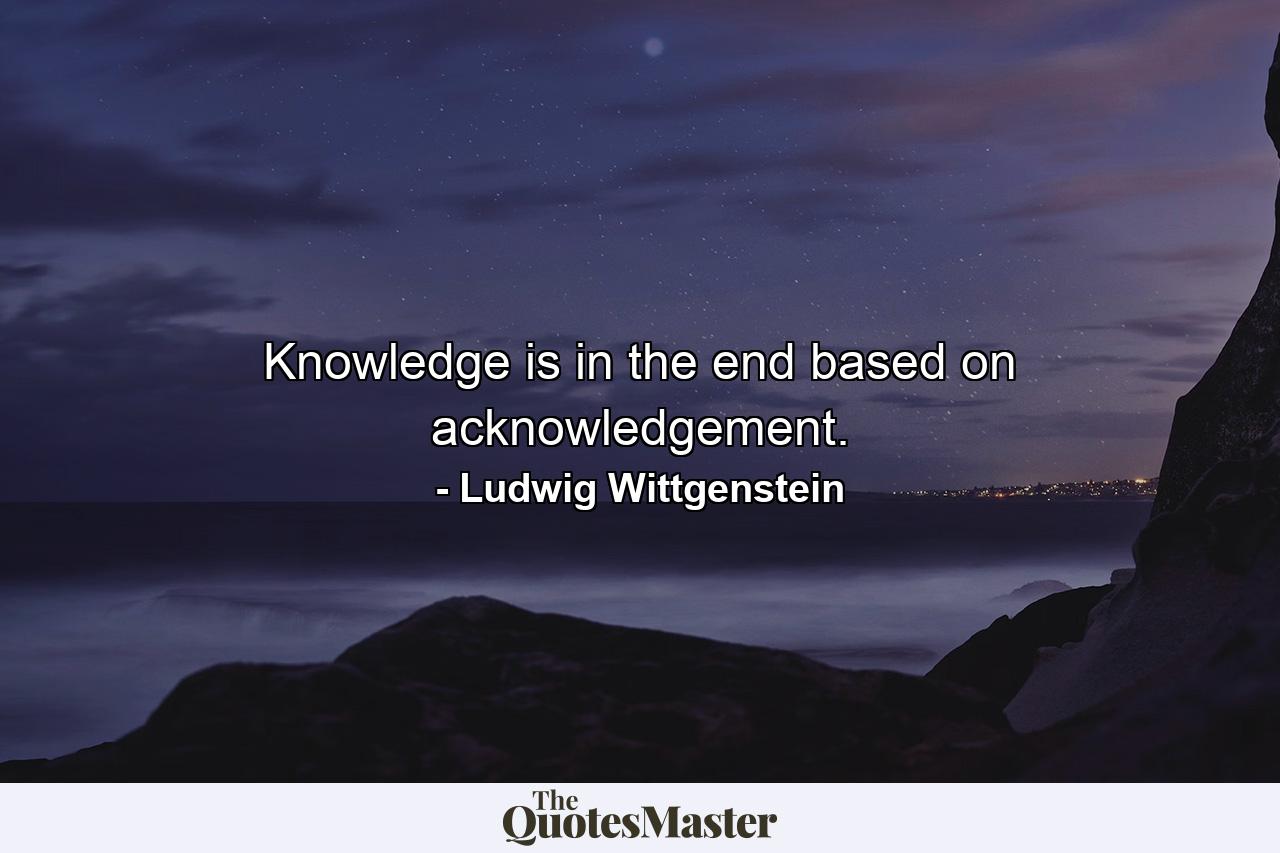 Knowledge is in the end based on acknowledgement. - Quote by Ludwig Wittgenstein