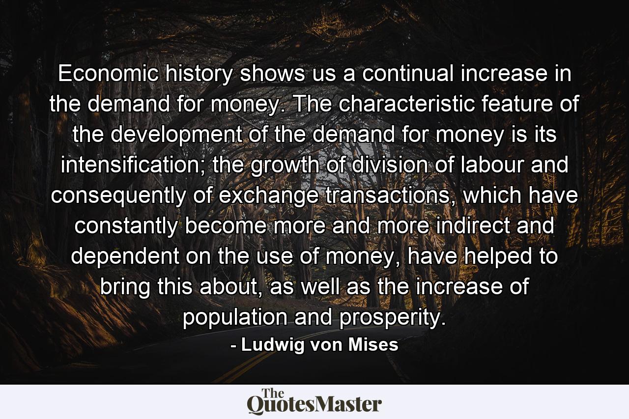 Economic history shows us a continual increase in the demand for money. The characteristic feature of the development of the demand for money is its intensification; the growth of division of labour and consequently of exchange transactions, which have constantly become more and more indirect and dependent on the use of money, have helped to bring this about, as well as the increase of population and prosperity. - Quote by Ludwig von Mises