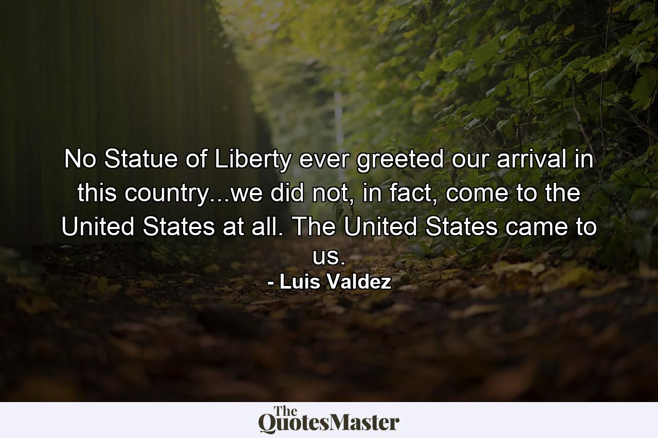 No Statue of Liberty ever greeted our arrival in this country...we did not, in fact, come to the United States at all. The United States came to us. - Quote by Luis Valdez