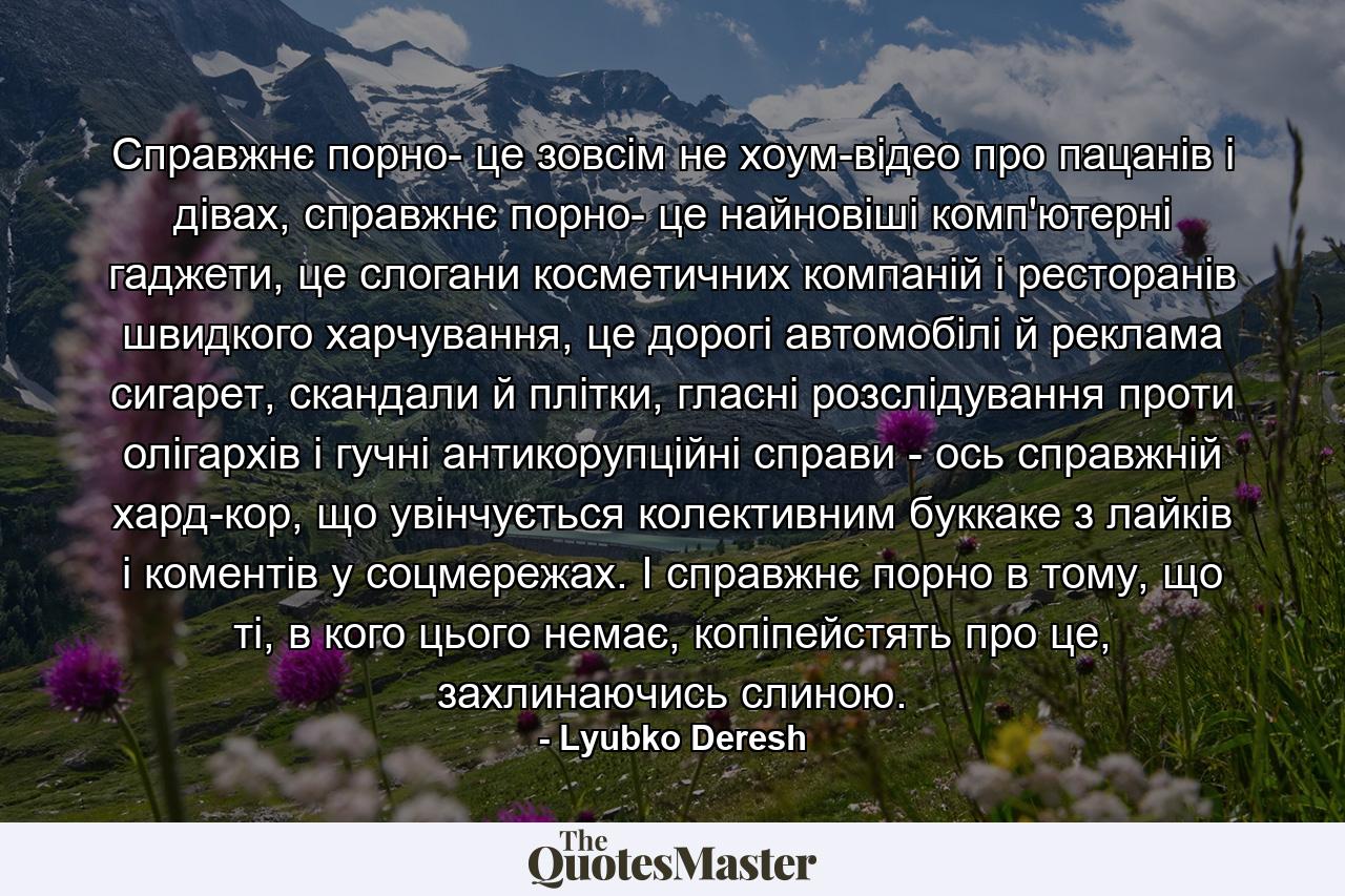 Справжнє порно- це зовсім не хоум-відео про пацанів і дівах, справжнє порно- це найновіші комп'ютерні гаджети, це слогани косметичних компаній і ресторанів швидкого харчування, це дорогі автомобілі й реклама сигарет, скандали й плітки, гласні розслідування проти олігархів і гучні антикорупційні справи - ось справжній хард-кор, що увінчується колективним буккаке з лайків і коментів у соцмережах. І справжнє порно в тому, що ті, в кого цього немає, копіпейстять про це, захлинаючись слиною. - Quote by Lyubko Deresh