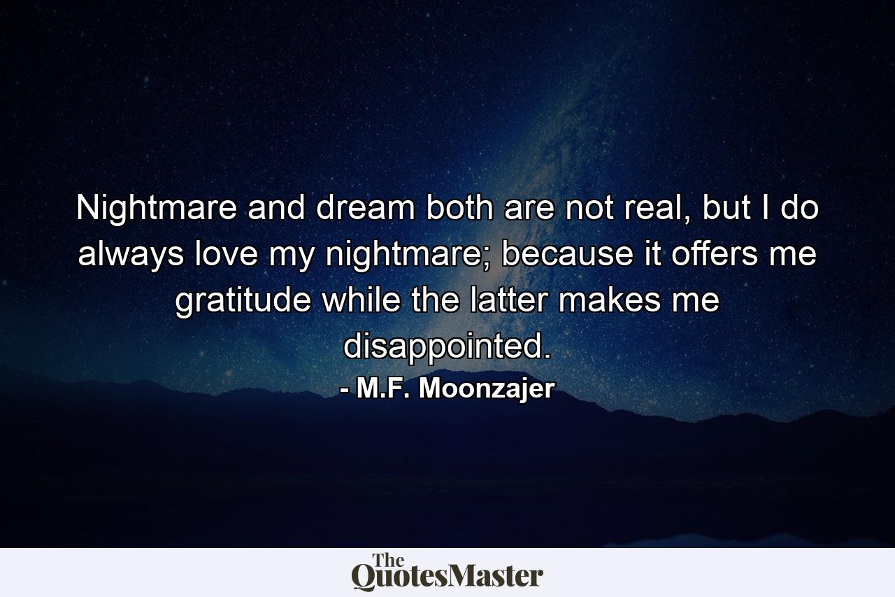 Nightmare and dream both are not real, but I do always love my nightmare; because it offers me gratitude while the latter makes me disappointed. - Quote by M.F. Moonzajer