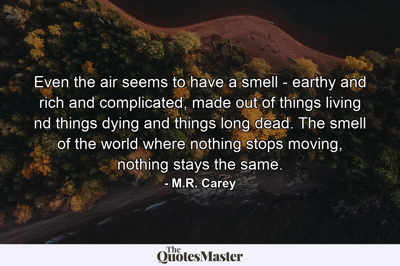 Even the air seems to have a smell - earthy and rich and complicated, made out of things living nd things dying and things long dead. The smell of the world where nothing stops moving, nothing stays the same. - Quote by M.R. Carey