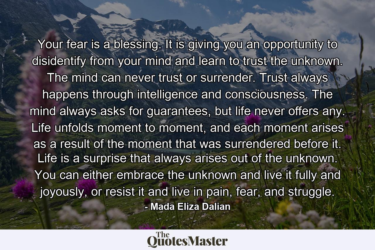 Your fear is a blessing. It is giving you an opportunity to disidentify from your mind and learn to trust the unknown. The mind can never trust or surrender. Trust always happens through intelligence and consciousness. The mind always asks for guarantees, but life never offers any. Life unfolds moment to moment, and each moment arises as a result of the moment that was surrendered before it. Life is a surprise that always arises out of the unknown. You can either embrace the unknown and live it fully and joyously, or resist it and live in pain, fear, and struggle. - Quote by Mada Eliza Dalian