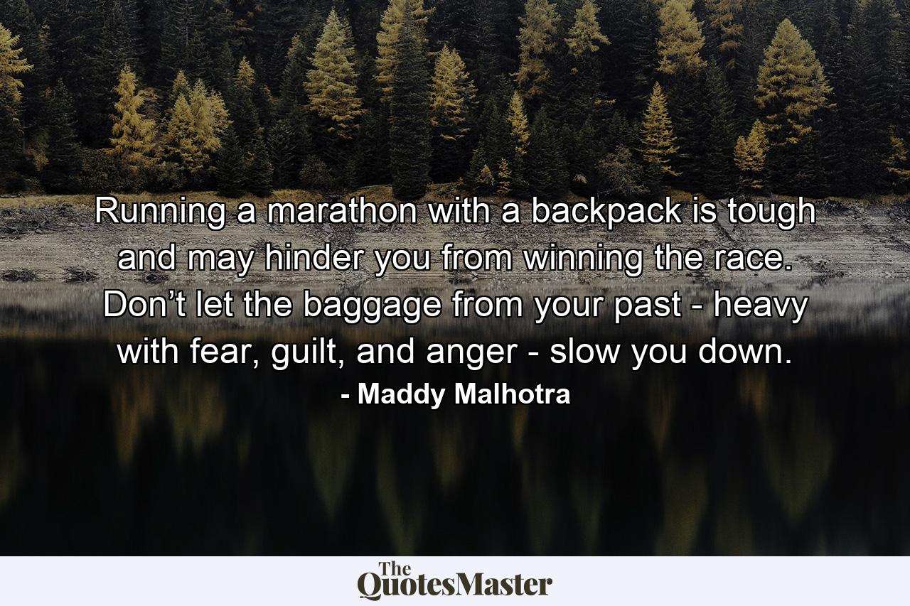 Running a marathon with a backpack is tough and may hinder you from winning the race. Don’t let the baggage from your past - heavy with fear, guilt, and anger - slow you down. - Quote by Maddy Malhotra