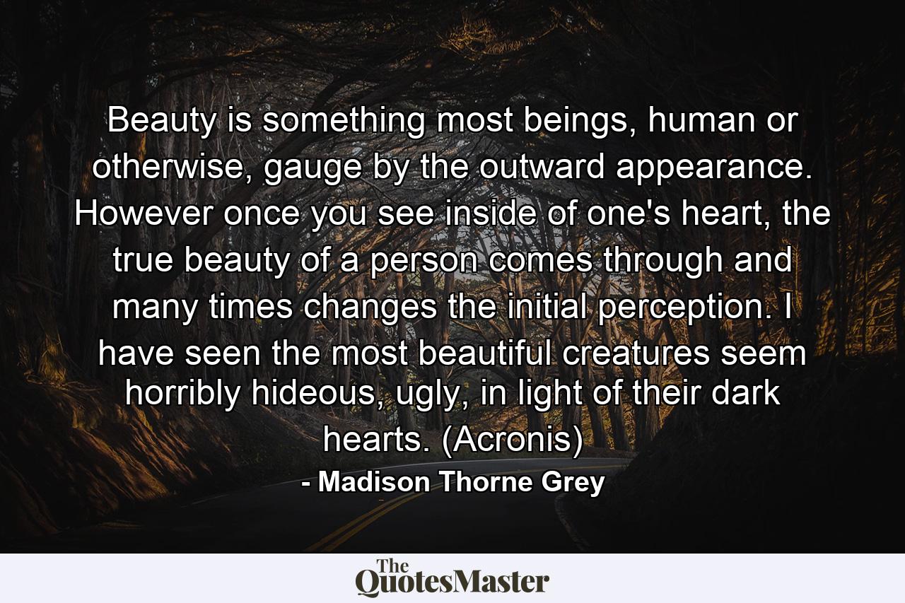 Beauty is something most beings, human or otherwise, gauge by the outward appearance. However once you see inside of one's heart, the true beauty of a person comes through and many times changes the initial perception. I have seen the most beautiful creatures seem horribly hideous, ugly, in light of their dark hearts. (Acronis) - Quote by Madison Thorne Grey