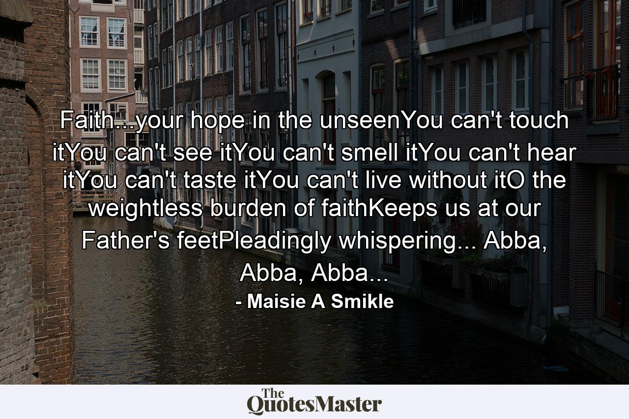 Faith...your hope in the unseenYou can't touch itYou can't see itYou can't smell itYou can't hear itYou can't taste itYou can't live without itO the weightless burden of faithKeeps us at our Father's feetPleadingly whispering... Abba, Abba, Abba... - Quote by Maisie A Smikle