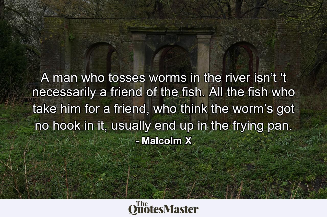 A man who tosses worms in the river isn’t 't necessarily a friend of the fish. All the fish who take him for a friend, who think the worm’s got no hook in it, usually end up in the frying pan. - Quote by Malcolm X