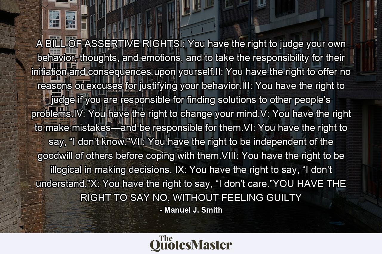 A BILL OF ASSERTIVE RIGHTSI: You have the right to judge your own behavior, thoughts, and emotions, and to take the responsibility for their initiation and consequences upon yourself.II: You have the right to offer no reasons or excuses for justifying your behavior.III: You have the right to judge if you are responsible for finding solutions to other people’s problems.IV: You have the right to change your mind.V: You have the right to make mistakes—and be responsible for them.VI: You have the right to say, “I don’t know.”VII: You have the right to be independent of the goodwill of others before coping with them.VIII: You have the right to be illogical in making decisions. IX: You have the right to say, “I don’t understand.”X: You have the right to say, “I don’t care.”YOU HAVE THE RIGHT TO SAY NO, WITHOUT FEELING GUILTY - Quote by Manuel J. Smith