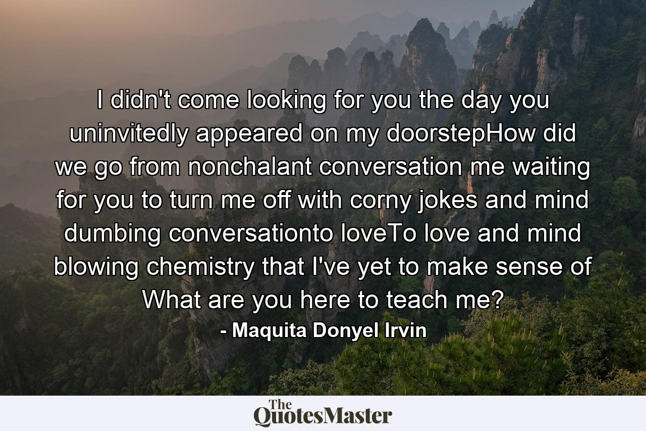 I didn't come looking for you the day you uninvitedly appeared on my doorstepHow did we go from nonchalant conversation me waiting for you to turn me off with corny jokes and mind dumbing conversationto loveTo love and mind blowing chemistry that I've yet to make sense of What are you here to teach me? - Quote by Maquita Donyel Irvin