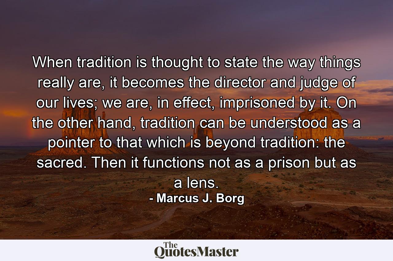 When tradition is thought to state the way things really are, it becomes the director and judge of our lives; we are, in effect, imprisoned by it. On the other hand, tradition can be understood as a pointer to that which is beyond tradition: the sacred. Then it functions not as a prison but as a lens. - Quote by Marcus J. Borg