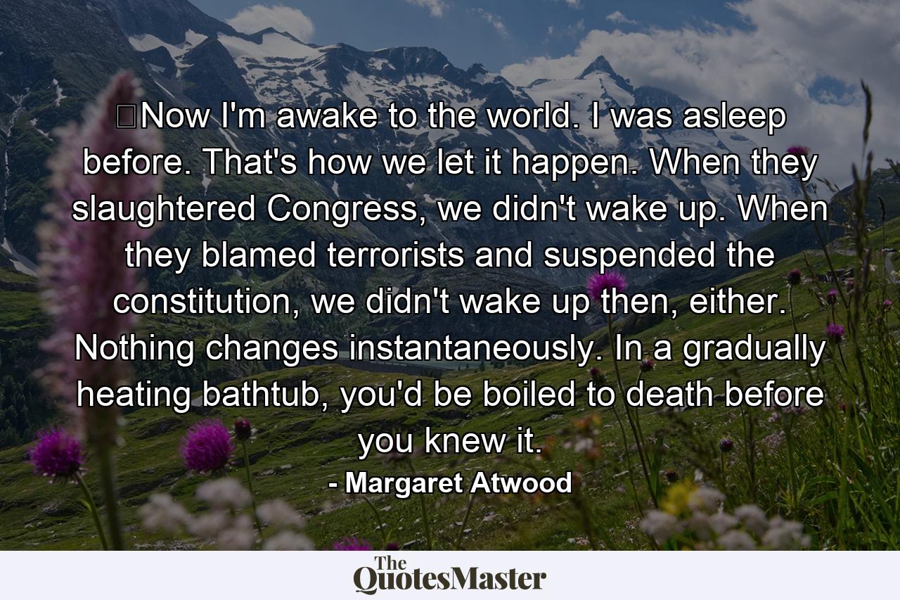 ​Now I'm awake to the world. I was asleep before. That's how we let it happen. When they slaughtered Congress, we didn't wake up. When they blamed terrorists and suspended the constitution, we didn't wake up then, either. Nothing changes instantaneously. In a gradually heating bathtub, you'd be boiled to death before you knew it. - Quote by Margaret Atwood