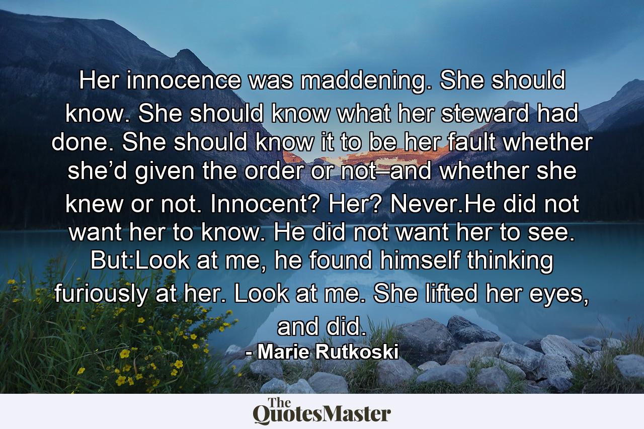 Her innocence was maddening. She should know. She should know what her steward had done. She should know it to be her fault whether she’d given the order or not–and whether she knew or not. Innocent? Her? Never.He did not want her to know. He did not want her to see. But:Look at me, he found himself thinking furiously at her. Look at me. She lifted her eyes, and did. - Quote by Marie Rutkoski