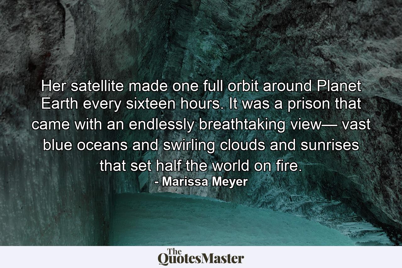 Her satellite made one full orbit around Planet Earth every sixteen hours. It was a prison that came with an endlessly breathtaking view— vast blue oceans and swirling clouds and sunrises that set half the world on fire. - Quote by Marissa Meyer