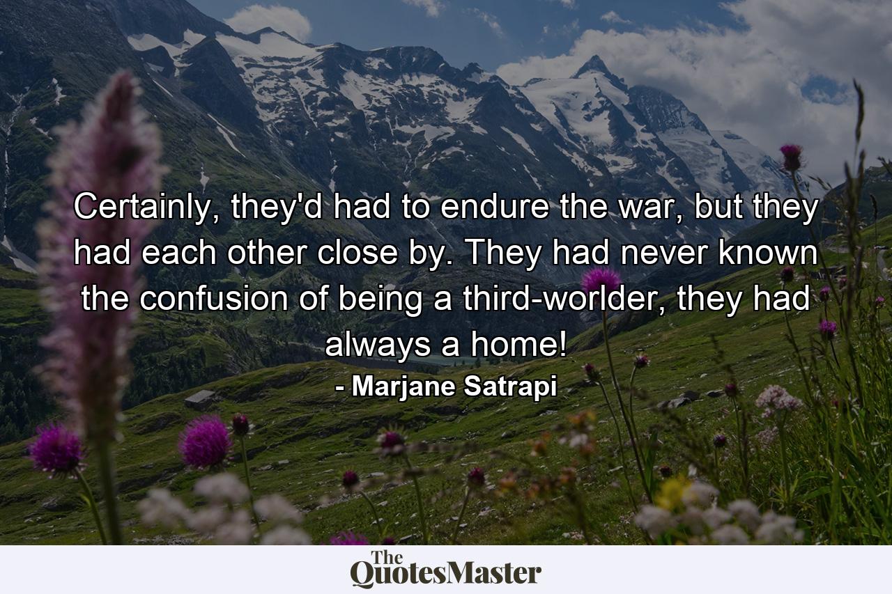 Certainly, they'd had to endure the war, but they had each other close by. They had never known the confusion of being a third-worlder, they had always a home! - Quote by Marjane Satrapi