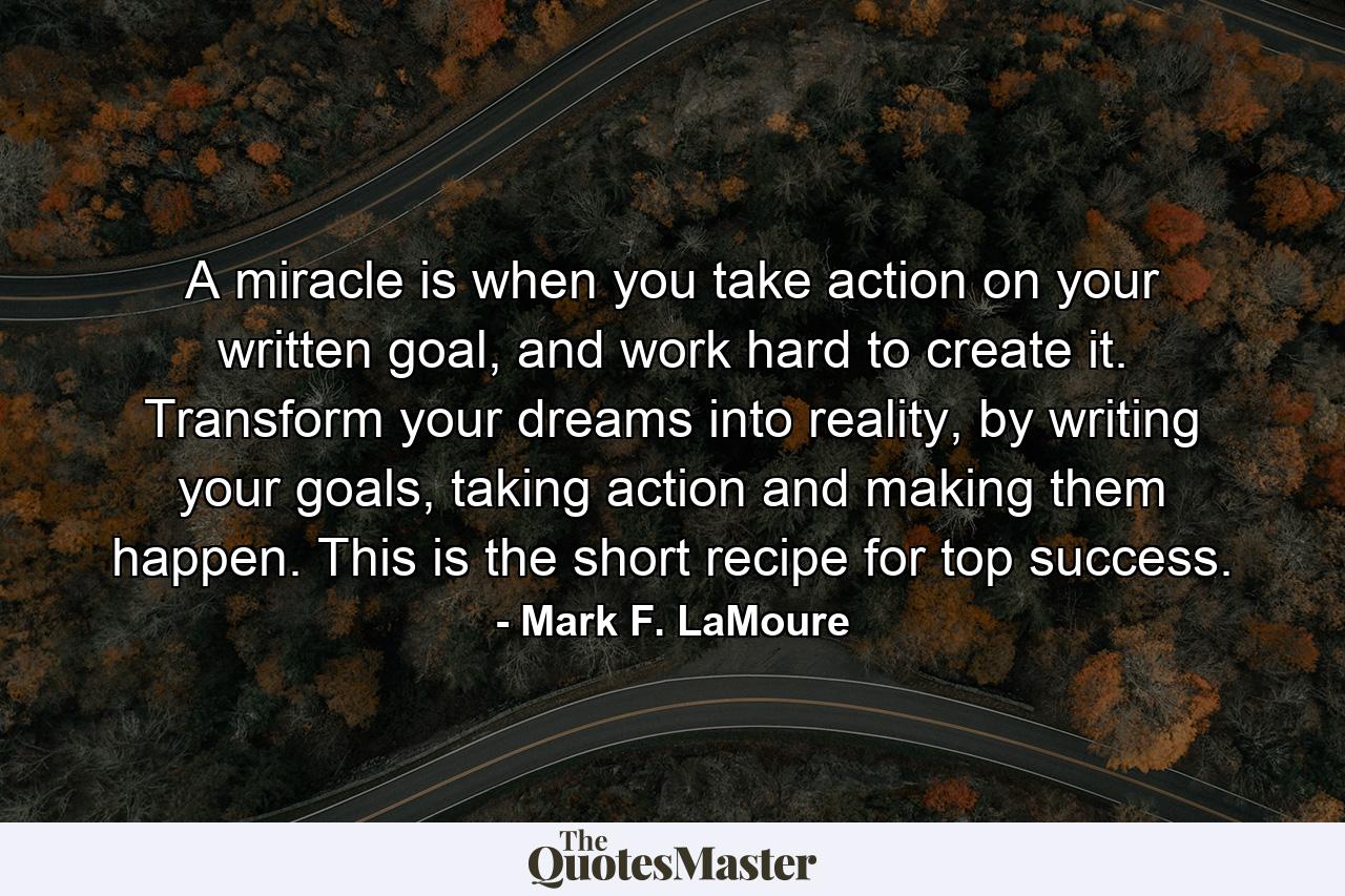 A miracle is when you take action on your written goal, and work hard to create it. Transform your dreams into reality, by writing your goals, taking action and making them happen. This is the short recipe for top success. - Quote by Mark F. LaMoure