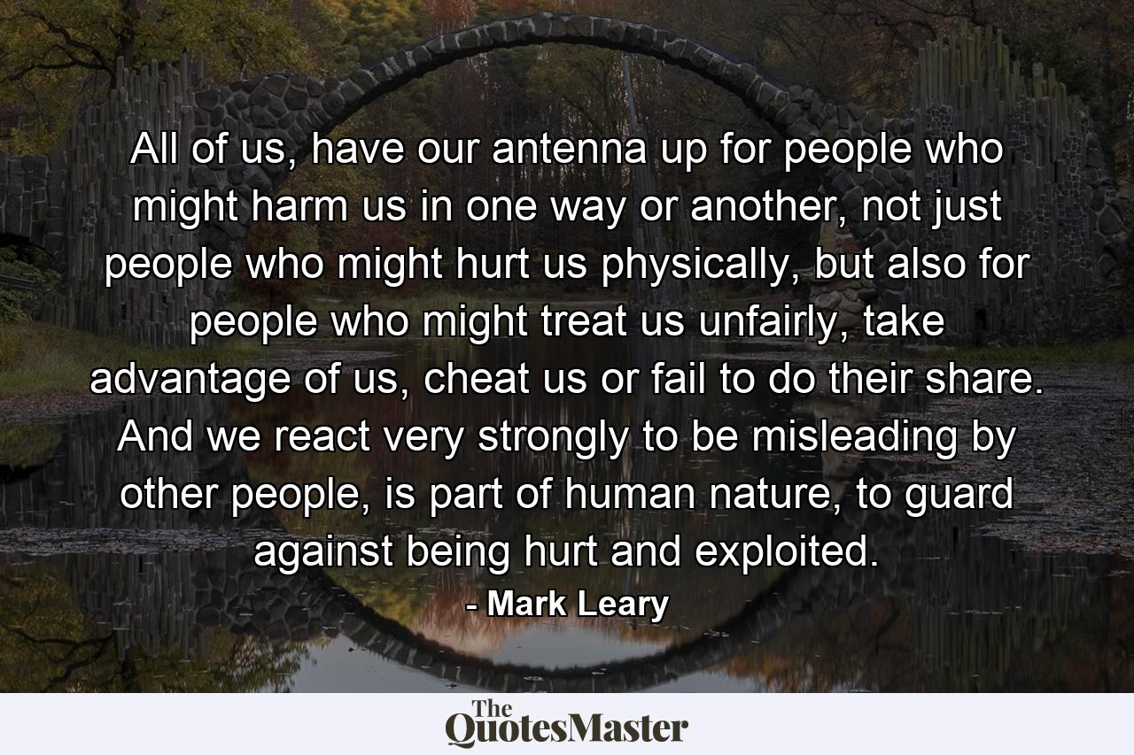 All of us, have our antenna up for people who might harm us in one way or another, not just people who might hurt us physically, but also for people who might treat us unfairly, take advantage of us, cheat us or fail to do their share. And we react very strongly to be misleading by other people, is part of human nature, to guard against being hurt and exploited. - Quote by Mark Leary