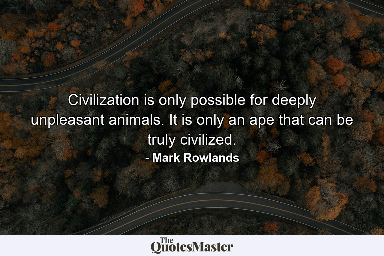 Civilization is only possible for deeply unpleasant animals. It is only an ape that can be truly civilized. - Quote by Mark Rowlands